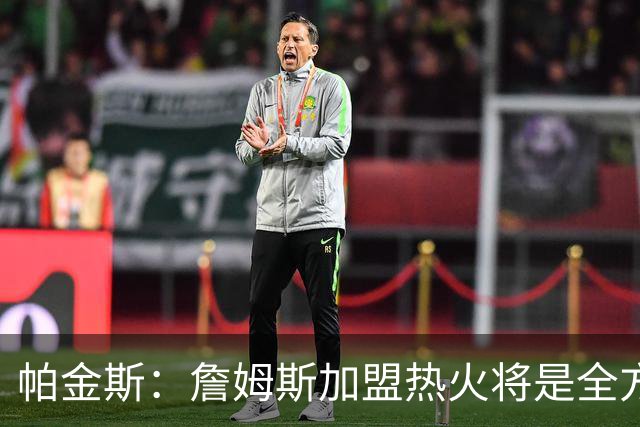 帕金斯：詹姆斯加盟热火将是全方位升级 他接球投能力一直在提升