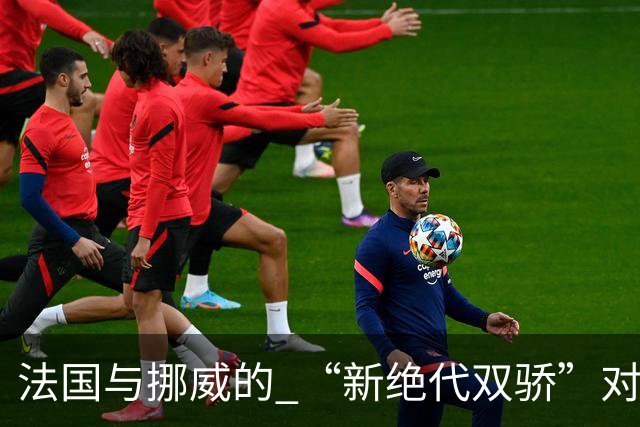 法国与挪威的 “新绝代双骄”对决成为世界杯焦点